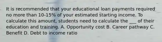 It is recommended that your educational loan payments required no more than 10-15% of your estimated starting income. To calculate this amount, students need to calculate the ___ of their education and training. A. Opportunity cost B. Career pathway C. Benefit D. Debt to income ratio