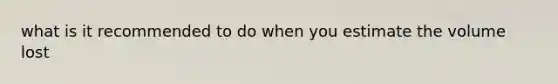 what is it recommended to do when you estimate the volume lost