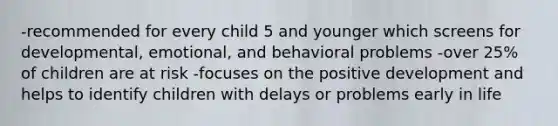 -recommended for every child 5 and younger which screens for developmental, emotional, and behavioral problems -over 25% of children are at risk -focuses on the positive development and helps to identify children with delays or problems early in life