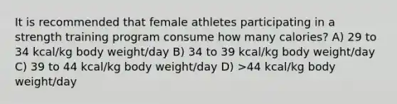 It is recommended that female athletes participating in a strength training program consume how many calories? A) 29 to 34 kcal/kg body weight/day B) 34 to 39 kcal/kg body weight/day C) 39 to 44 kcal/kg body weight/day D) >44 kcal/kg body weight/day