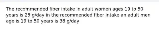 The recommended fiber intake in adult women ages 19 to 50 years is 25 g/day in the recommended fiber intake an adult men age is 19 to 50 years is 38 g/day