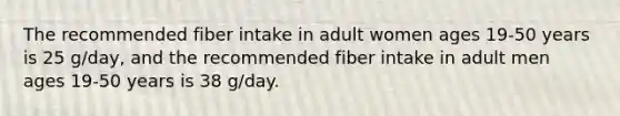 The recommended fiber intake in adult women ages 19-50 years is 25 g/day, and the recommended fiber intake in adult men ages 19-50 years is 38 g/day.