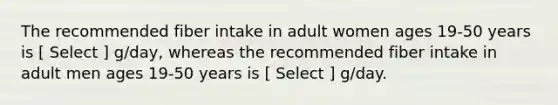 The recommended fiber intake in adult women ages 19-50 years is [ Select ] g/day, whereas the recommended fiber intake in adult men ages 19-50 years is [ Select ] g/day.