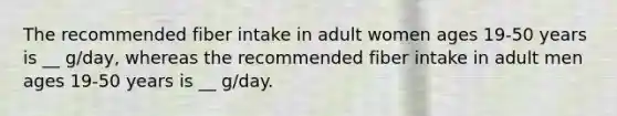 The recommended fiber intake in adult women ages 19-50 years is __ g/day, whereas the recommended fiber intake in adult men ages 19-50 years is __ g/day.