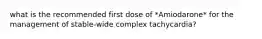 what is the recommended first dose of *Amiodarone* for the management of stable-wide complex tachycardia?