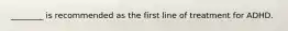 ________ is recommended as the first line of treatment for ADHD.
