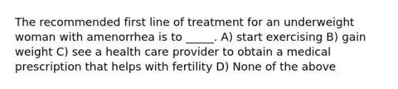 The recommended first line of treatment for an underweight woman with amenorrhea is to _____. A) start exercising B) gain weight C) see a health care provider to obtain a medical prescription that helps with fertility D) None of the above