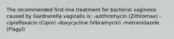 The recommended first-line treatment for bacterial vaginosis caused by Gardnerella vaginalis is: -azithromycin (Zithromax) -ciprofloxacin (Cipro) -doxycycline (Vibramycin) -metronidazole (Flagyl)