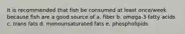 It is recommended that fish be consumed at least once/week because fish are a good source of a. fiber b. omega-3 fatty acids c. trans fats d. monounsaturated fats e. phospholipids