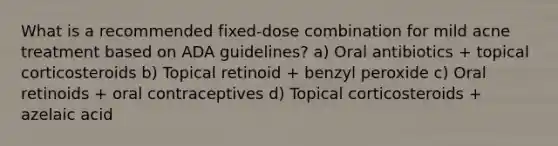 What is a recommended fixed-dose combination for mild acne treatment based on ADA guidelines? a) Oral antibiotics + topical corticosteroids b) Topical retinoid + benzyl peroxide c) Oral retinoids + oral contraceptives d) Topical corticosteroids + azelaic acid