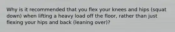 Why is it recommended that you flex your knees and hips (squat down) when lifting a heavy load off the floor, rather than just flexing your hips and back (leaning over)?