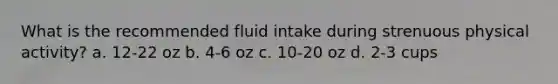 What is the recommended fluid intake during strenuous physical activity? a. 12-22 oz b. 4-6 oz c. 10-20 oz d. 2-3 cups