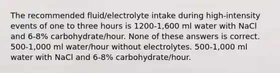 The recommended fluid/electrolyte intake during high-intensity events of one to three hours is 1200-1,600 ml water with NaCl and 6-8% carbohydrate/hour. None of these answers is correct. 500-1,000 ml water/hour without electrolytes. 500-1,000 ml water with NaCl and 6-8% carbohydrate/hour.