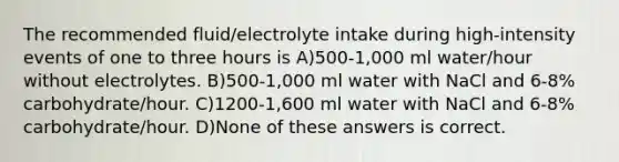 The recommended fluid/electrolyte intake during high-intensity events of one to three hours is A)500-1,000 ml water/hour without electrolytes. B)500-1,000 ml water with NaCl and 6-8% carbohydrate/hour. C)1200-1,600 ml water with NaCl and 6-8% carbohydrate/hour. D)None of these answers is correct.