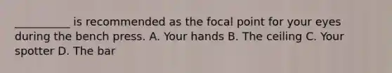 __________ is recommended as the focal point for your eyes during the bench press. A. Your hands B. The ceiling C. Your spotter D. The bar