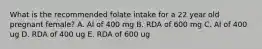 What is the recommended folate intake for a 22 year old pregnant female? A. Al of 400 mg B. RDA of 600 mg C. Al of 400 ug D. RDA of 400 ug E. RDA of 600 ug