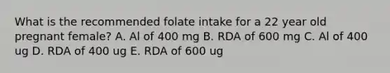 What is the recommended folate intake for a 22 year old pregnant female? A. Al of 400 mg B. RDA of 600 mg C. Al of 400 ug D. RDA of 400 ug E. RDA of 600 ug