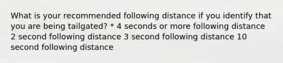 What is your recommended following distance if you identify that you are being tailgated? * 4 seconds or more following distance 2 second following distance 3 second following distance 10 second following distance