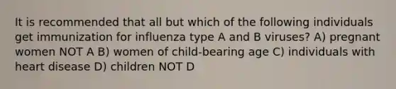 It is recommended that all but which of the following individuals get immunization for influenza type A and B viruses? A) pregnant women NOT A B) women of child-bearing age C) individuals with heart disease D) children NOT D