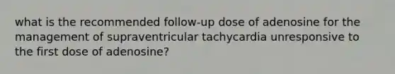 what is the recommended follow-up dose of adenosine for the management of supraventricular tachycardia unresponsive to the first dose of adenosine?