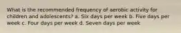 What is the recommended frequency of aerobic activity for children and adolescents? a. Six days per week b. Five days per week c. Four days per week d. Seven days per week