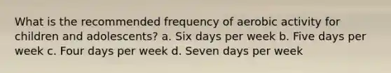 What is the recommended frequency of aerobic activity for children and adolescents? a. Six days per week b. Five days per week c. Four days per week d. Seven days per week