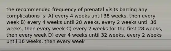 the recommended frequency of prenatal visits barring any complications is: A) every 4 weeks until 38 weeks, then every week B) every 4 weeks until 28 weeks, every 2 weeks until 36 weeks, then every week C) every 2 weeks for the first 28 weeks, then every week D) ever 4 weeks until 32 weeks, every 2 weeks until 36 weeks, then every week