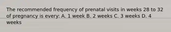 The recommended frequency of prenatal visits in weeks 28 to 32 of pregnancy is every: A. 1 week B. 2 weeks C. 3 weeks D. 4 weeks