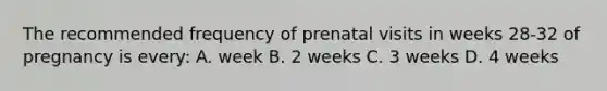 The recommended frequency of prenatal visits in weeks 28-32 of pregnancy is every: A. week B. 2 weeks C. 3 weeks D. 4 weeks