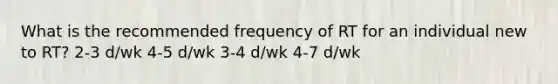 What is the recommended frequency of RT for an individual new to RT? 2-3 d/wk 4-5 d/wk 3-4 d/wk 4-7 d/wk