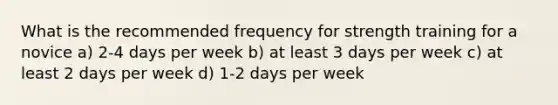 What is the recommended frequency for strength training for a novice a) 2-4 days per week b) at least 3 days per week c) at least 2 days per week d) 1-2 days per week