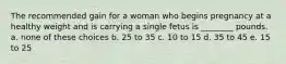 The recommended gain for a woman who begins pregnancy at a healthy weight and is carrying a single fetus is ________ pounds. a. none of these choices b. 25 to 35 c. 10 to 15 d. 35 to 45 e. 15 to 25