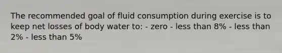 The recommended goal of fluid consumption during exercise is to keep net losses of body water to: - zero - less than 8% - less than 2% - less than 5%