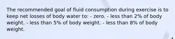 The recommended goal of fluid consumption during exercise is to keep net losses of body water to: - zero. - less than 2% of body weight. - less than 5% of body weight. - less than 8% of body weight.