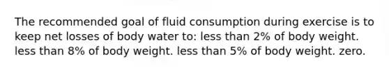 The recommended goal of fluid consumption during exercise is to keep net losses of body water to: less than 2% of body weight. less than 8% of body weight. less than 5% of body weight. zero.