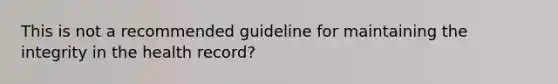 This is not a recommended guideline for maintaining the integrity in the health record?