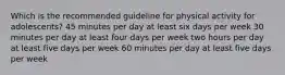 Which is the recommended guideline for physical activity for adolescents? 45 minutes per day at least six days per week 30 minutes per day at least four days per week two hours per day at least five days per week 60 minutes per day at least five days per week