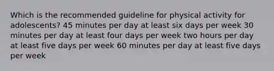 Which is the recommended guideline for physical activity for adolescents? 45 minutes per day at least six days per week 30 minutes per day at least four days per week two hours per day at least five days per week 60 minutes per day at least five days per week