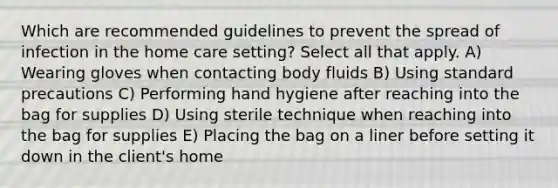 Which are recommended guidelines to prevent the spread of infection in the home care setting? Select all that apply. A) Wearing gloves when contacting body fluids B) Using standard precautions C) Performing hand hygiene after reaching into the bag for supplies D) Using sterile technique when reaching into the bag for supplies E) Placing the bag on a liner before setting it down in the client's home