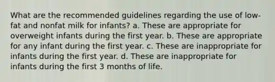 What are the recommended guidelines regarding the use of low-fat and nonfat milk for infants? a. These are appropriate for overweight infants during the first year. b. These are appropriate for any infant during the first year. c. These are inappropriate for infants during the first year. d. These are inappropriate for infants during the first 3 months of life.