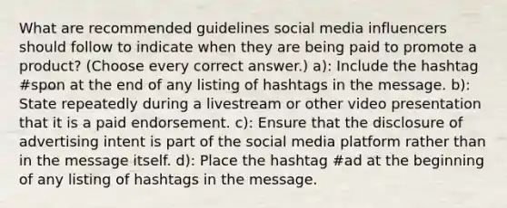 What are recommended guidelines social media influencers should follow to indicate when they are being paid to promote a product? (Choose every correct answer.) a): Include the hashtag #spon at the end of any listing of hashtags in the message. b): State repeatedly during a livestream or other video presentation that it is a paid endorsement. c): Ensure that the disclosure of advertising intent is part of the social media platform rather than in the message itself. d): Place the hashtag #ad at the beginning of any listing of hashtags in the message.