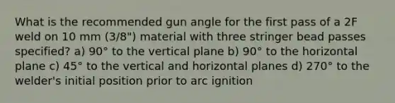 What is the recommended gun angle for the first pass of a 2F weld on 10 mm (3/8") material with three stringer bead passes specified? a) 90° to the vertical plane b) 90° to the horizontal plane c) 45° to the vertical and horizontal planes d) 270° to the welder's initial position prior to arc ignition