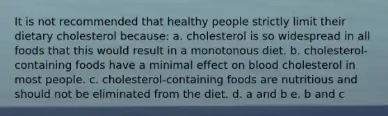 It is not recommended that healthy people strictly limit their dietary cholesterol because: a. cholesterol is so widespread in all foods that this would result in a monotonous diet. b. cholesterol-containing foods have a minimal effect on blood cholesterol in most people. c. cholesterol-containing foods are nutritious and should not be eliminated from the diet. d. a and b e. b and c