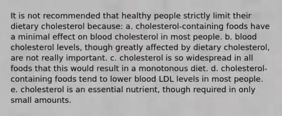 It is not recommended that healthy people strictly limit their dietary cholesterol because: a. cholesterol-containing foods have a minimal effect on blood cholesterol in most people. b. blood cholesterol levels, though greatly affected by dietary cholesterol, are not really important. c. cholesterol is so widespread in all foods that this would result in a monotonous diet. d. cholesterol-containing foods tend to lower blood LDL levels in most people. e. cholesterol is an essential nutrient, though required in only small amounts.