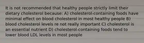 It is not recommended that healthy people strictly limit their dietary cholesterol because: A) cholesterol-containing foods have minimal effect on blood cholesterol in most healthy people B) blood cholesterol levels re not really important C) cholesterol is an essential nutrient D) cholesterol-containing foods tend to lower blood LDL levels in most people