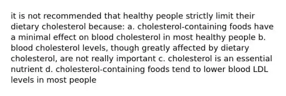 it is not recommended that healthy people strictly limit their dietary cholesterol because: a. cholesterol-containing foods have a minimal effect on blood cholesterol in most healthy people b. blood cholesterol levels, though greatly affected by dietary cholesterol, are not really important c. cholesterol is an essential nutrient d. cholesterol-containing foods tend to lower blood LDL levels in most people