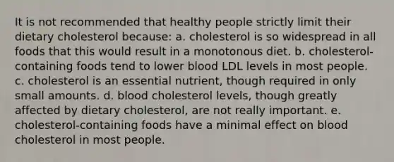 It is not recommended that healthy people strictly limit their dietary cholesterol because:​ a. ​cholesterol is so widespread in all foods that this would result in a monotonous diet. b. ​cholesterol-containing foods tend to lower blood LDL levels in most people. c. ​cholesterol is an essential nutrient, though required in only small amounts. d. ​blood cholesterol levels, though greatly affected by dietary cholesterol, are not really important. e. ​cholesterol-containing foods have a minimal effect on blood cholesterol in most people.