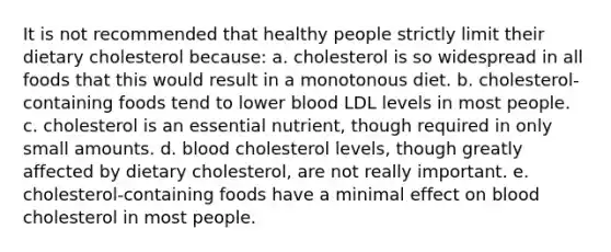 It is not recommended that healthy people strictly limit their dietary cholesterol because: a. cholesterol is so widespread in all foods that this would result in a monotonous diet. b. cholesterol-containing foods tend to lower blood LDL levels in most people. c. cholesterol is an essential nutrient, though required in only small amounts. d. blood cholesterol levels, though greatly affected by dietary cholesterol, are not really important. e. cholesterol-containing foods have a minimal effect on blood cholesterol in most people.