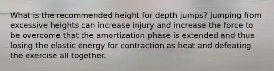 What is the recommended height for depth jumps? Jumping from excessive heights can increase injury and increase the force to be overcome that the amortization phase is extended and thus losing the elastic energy for contraction as heat and defeating the exercise all together.