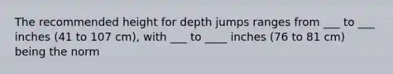 The recommended height for depth jumps ranges from ___ to ___ inches (41 to 107 cm), with ___ to ____ inches (76 to 81 cm) being the norm